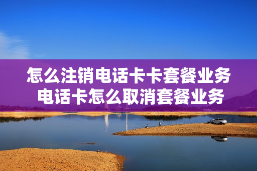 怎么注销电话卡卡套餐业务 电话卡怎么取消套餐业务