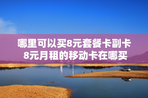 哪里可以买8元套餐卡副卡 8元月租的移动卡在哪买