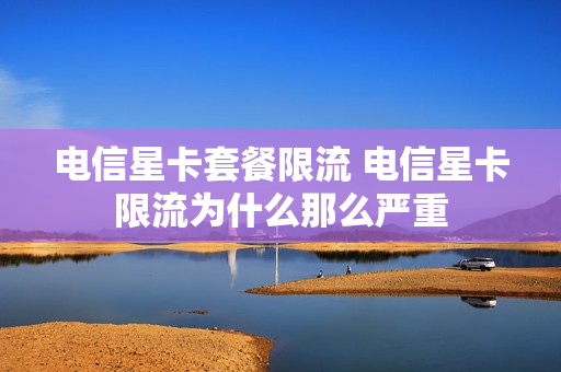 电信星卡套餐限流 电信星卡限流为什么那么严重