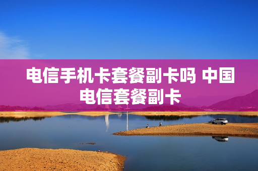 电信手机卡套餐副卡吗 中国电信套餐副卡