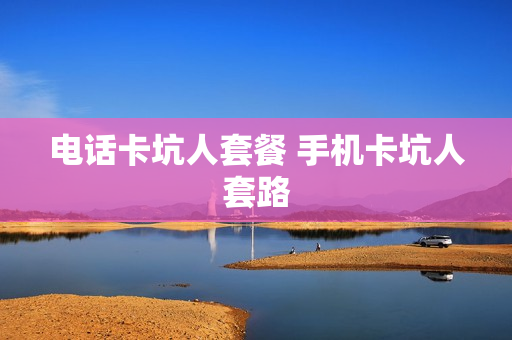 电话卡坑人套餐 手机卡坑人套路