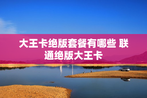 大王卡绝版套餐有哪些 联通绝版大王卡