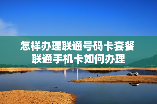 怎样办理联通号码卡套餐 联通手机卡如何办理