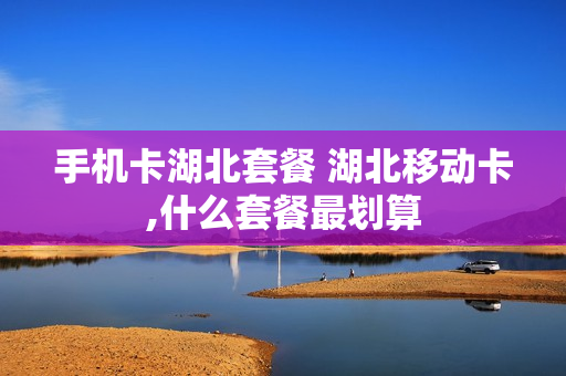 手机卡湖北套餐 湖北移动卡,什么套餐最划算