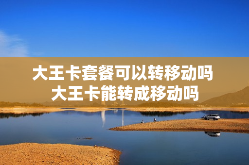 大王卡套餐可以转移动吗 大王卡能转成移动吗
