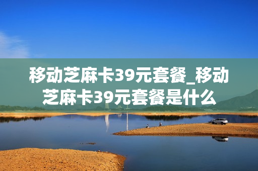 移动芝麻卡39元套餐_移动芝麻卡39元套餐是什么