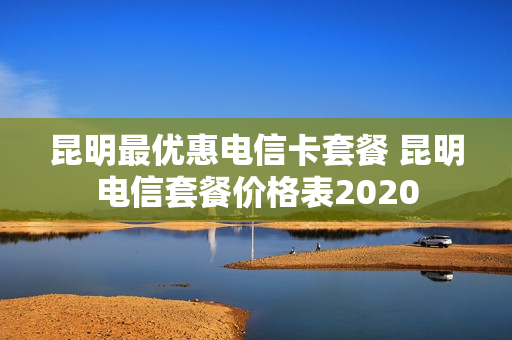 昆明最优惠电信卡套餐 昆明电信套餐价格表2020