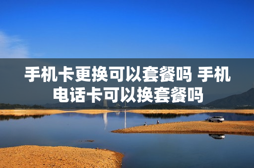 手机卡更换可以套餐吗 手机电话卡可以换套餐吗