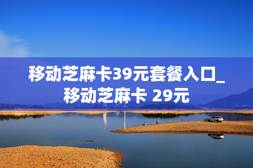 移动芝麻卡39元套餐入口_移动芝麻卡 29元