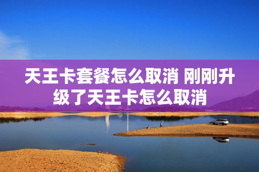 天王卡套餐怎么取消 刚刚升级了天王卡怎么取消