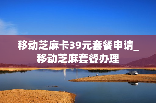 移动芝麻卡39元套餐申请_移动芝麻套餐办理