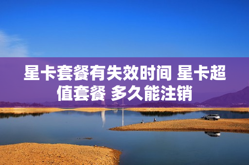 星卡套餐有失效时间 星卡超值套餐 多久能注销