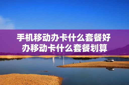 手机移动办卡什么套餐好 办移动卡什么套餐划算