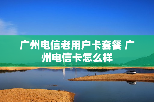 广州电信老用户卡套餐 广州电信卡怎么样