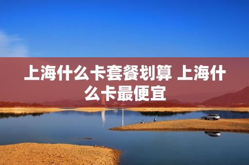 上海什么卡套餐划算 上海什么卡最便宜