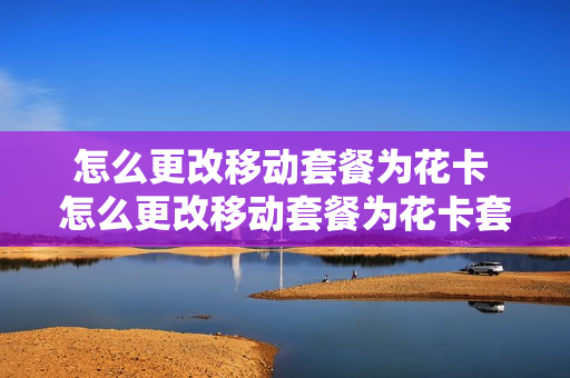 怎么更改移动套餐为花卡 怎么更改移动套餐为花卡套餐