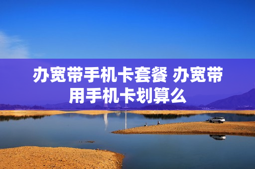 办宽带手机卡套餐 办宽带用手机卡划算么