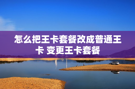 怎么把王卡套餐改成普通王卡 变更王卡套餐