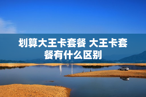划算大王卡套餐 大王卡套餐有什么区别