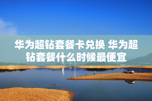 华为超钻套餐卡兑换 华为超钻套餐什么时候最便宜