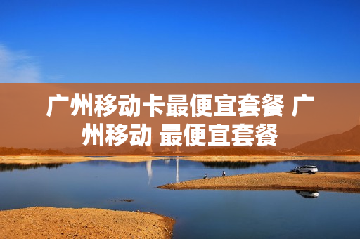 广州移动卡最便宜套餐 广州移动 最便宜套餐