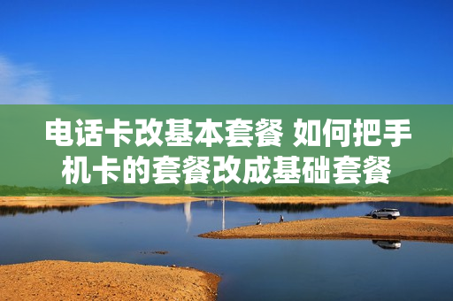 电话卡改基本套餐 如何把手机卡的套餐改成基础套餐