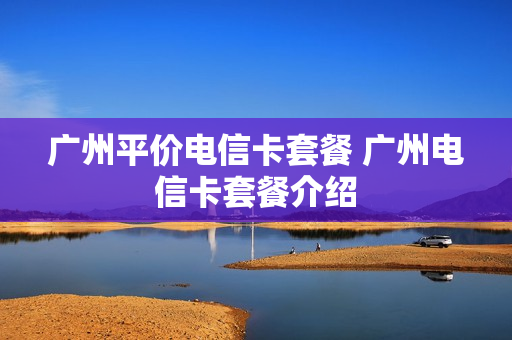 广州平价电信卡套餐 广州电信卡套餐介绍