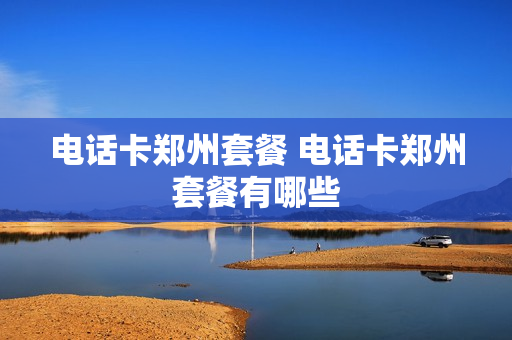 电话卡郑州套餐 电话卡郑州套餐有哪些