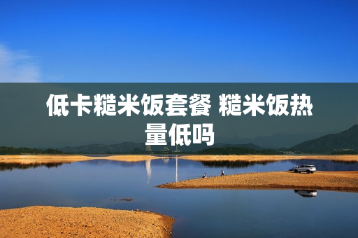 低卡糙米饭套餐 糙米饭热量低吗