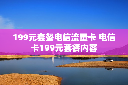 199元套餐电信流量卡 电信卡199元套餐内容