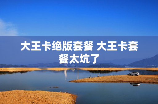 大王卡绝版套餐 大王卡套餐太坑了