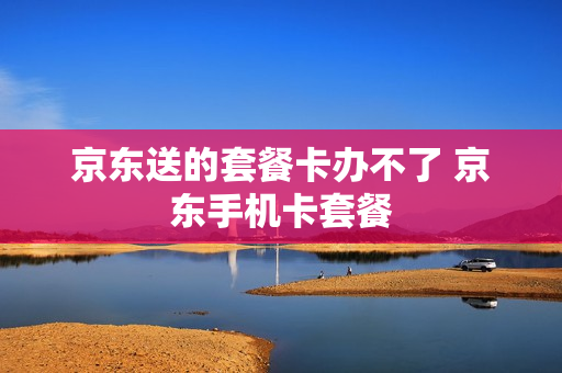 京东送的套餐卡办不了 京东手机卡套餐