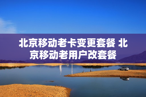 北京移动老卡变更套餐 北京移动老用户改套餐