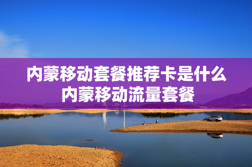 内蒙移动套餐推荐卡是什么 内蒙移动流量套餐