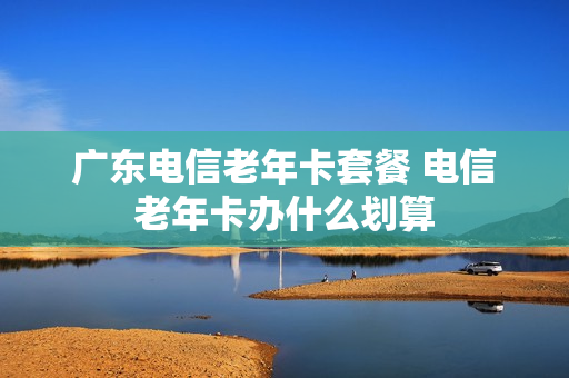 广东电信老年卡套餐 电信老年卡办什么划算