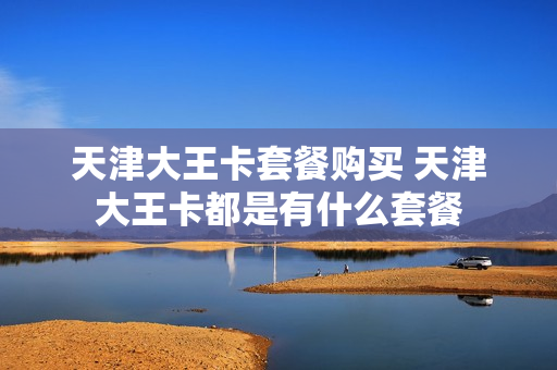 天津大王卡套餐购买 天津大王卡都是有什么套餐