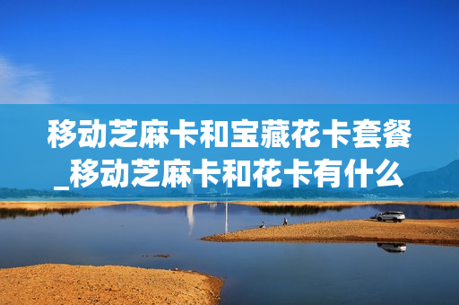 移动芝麻卡和宝藏花卡套餐_移动芝麻卡和花卡有什么区别