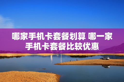 哪家手机卡套餐划算 哪一家手机卡套餐比较优惠