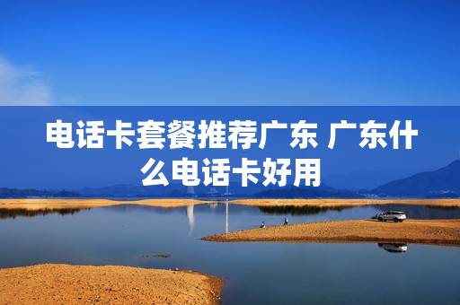 电话卡套餐推荐广东 广东什么电话卡好用