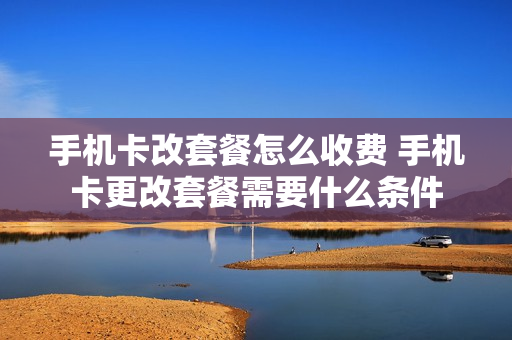 手机卡改套餐怎么收费 手机卡更改套餐需要什么条件