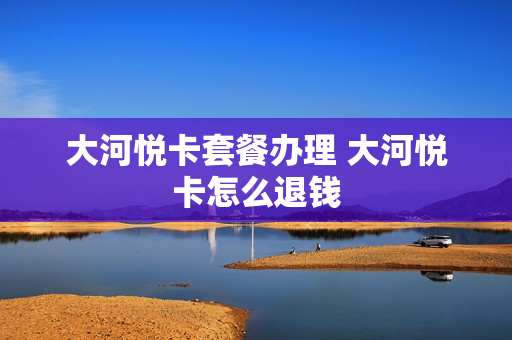 大河悦卡套餐办理 大河悦卡怎么退钱