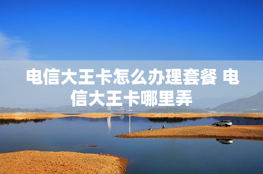 电信大王卡怎么办理套餐 电信大王卡哪里弄