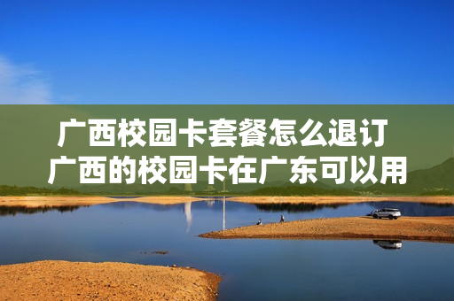广西校园卡套餐怎么退订 广西的校园卡在广东可以用吗