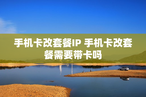 手机卡改套餐IP 手机卡改套餐需要带卡吗