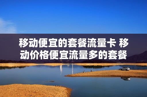 移动便宜的套餐流量卡 移动价格便宜流量多的套餐