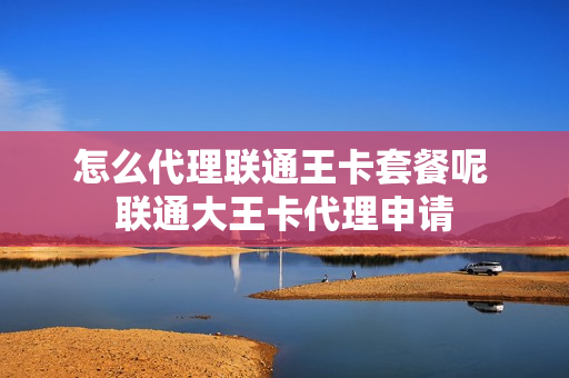 怎么代理联通王卡套餐呢 联通大王卡代理申请