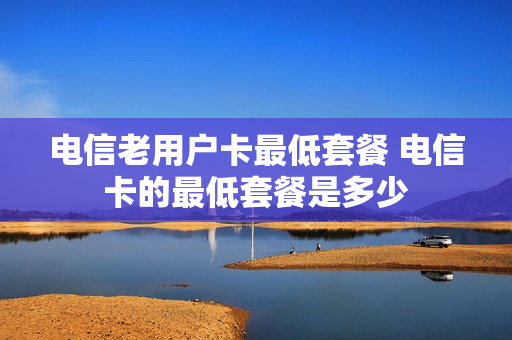 电信老用户卡最低套餐 电信卡的最低套餐是多少