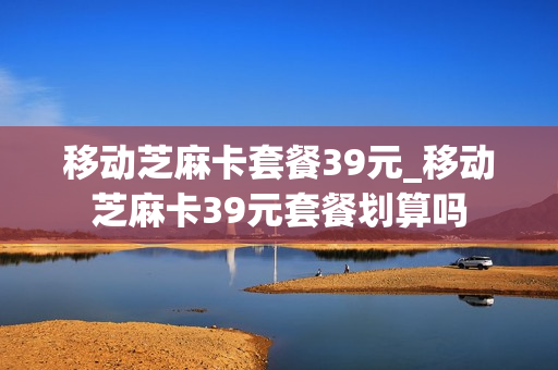 移动芝麻卡套餐39元_移动芝麻卡39元套餐划算吗