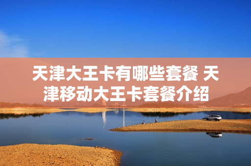 天津大王卡有哪些套餐 天津移动大王卡套餐介绍