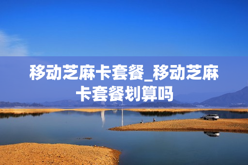 移动芝麻卡套餐_移动芝麻卡套餐划算吗